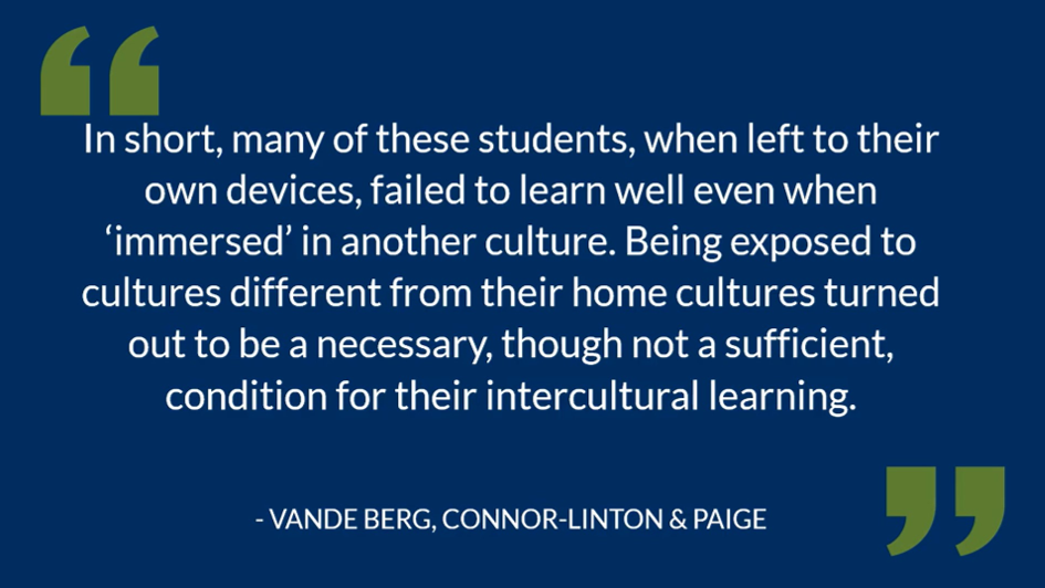 A quote from Vande Berg, Connor-Linton & Paige, stating: "In short, many of these students, when left to their own devices, failed to learn well even when 'immersed' in another culture. Being exposed to cultures differently from their home cultures turned out to be a necessary, though ot a sufficient, condition for their intercultural learning".